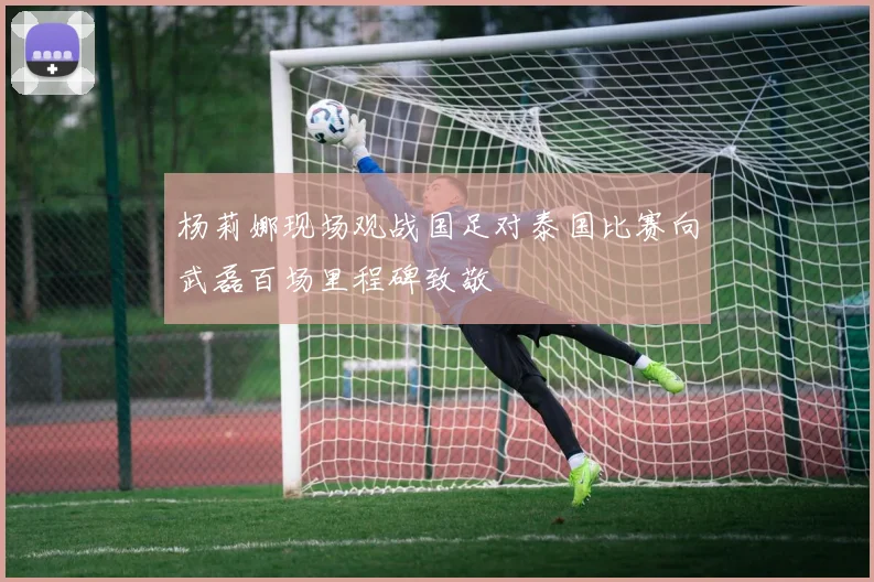 杨莉娜现场观战国足对泰国比赛向武磊百场里程碑致敬