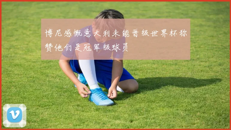 博尼感慨意大利未能晋级世界杯称赞他们是冠军级球员