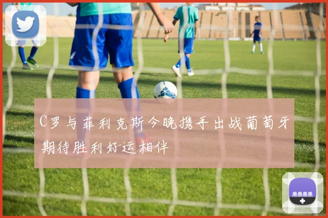 C罗与菲利克斯今晚携手出战葡萄牙期待胜利好运相伴