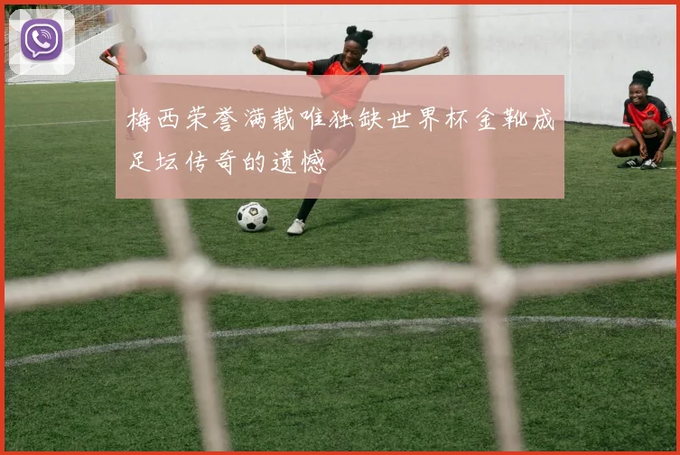 梅西荣誉满载唯独缺世界杯金靴成足坛传奇的遗憾