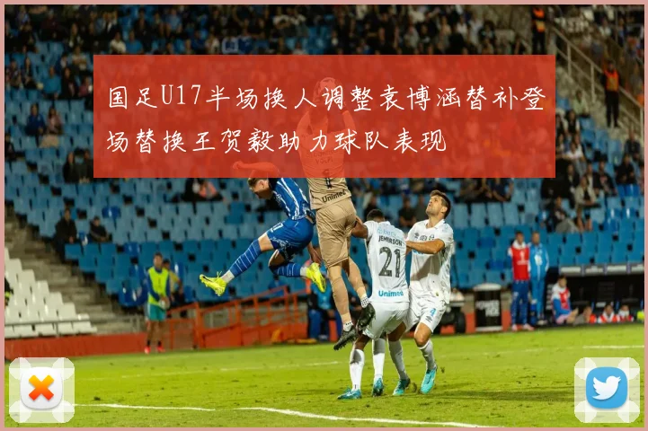 国足U17半场换人调整袁博涵替补登场替换王贺毅助力球队表现