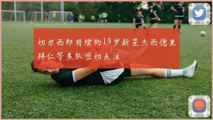 切尔西即将续约19岁新星杰西德里拜仁等多队密切关注