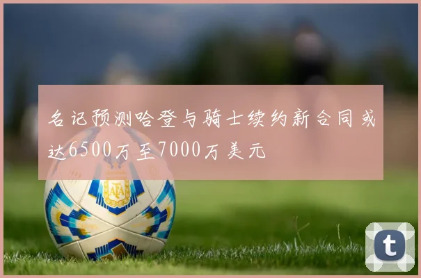 名记预测哈登与骑士续约新合同或达6500万至7000万美元
