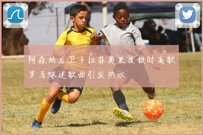 阿森纳后卫卡拉菲奥里度假时高歌罗马球迷歌曲引发热议