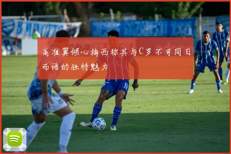 高准翼倾心梅西称其与C罗不可同日而语的独特魅力