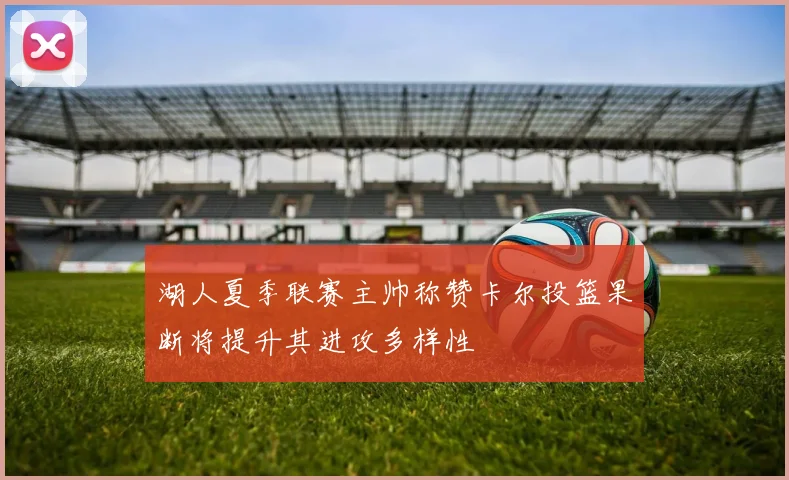 湖人夏季联赛主帅称赞卡尔投篮果断将提升其进攻多样性