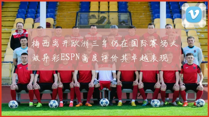 梅西离开欧洲三年仍在国际赛场大放异彩ESPN高度评价其卓越表现