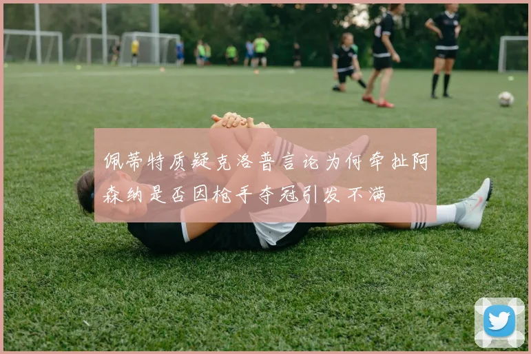 佩蒂特质疑克洛普言论为何牵扯阿森纳是否因枪手夺冠引发不满