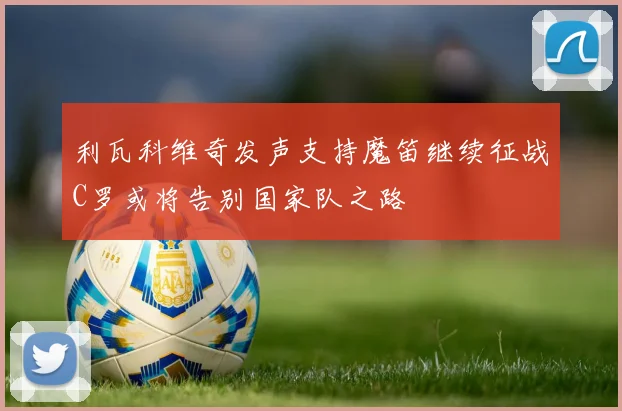 利瓦科维奇发声支持魔笛继续征战C罗或将告别国家队之路