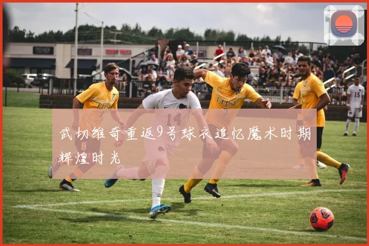武切维奇重返9号球衣追忆魔术时期辉煌时光