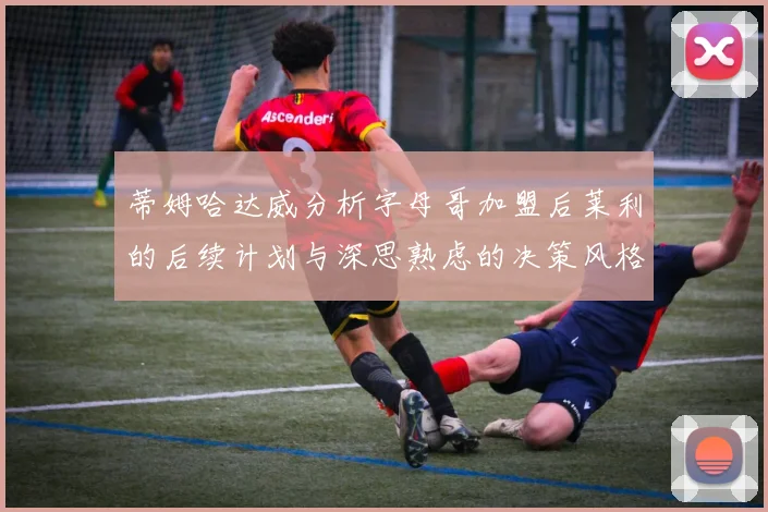 蒂姆哈达威分析字母哥加盟后莱利的后续计划与深思熟虑的决策风格