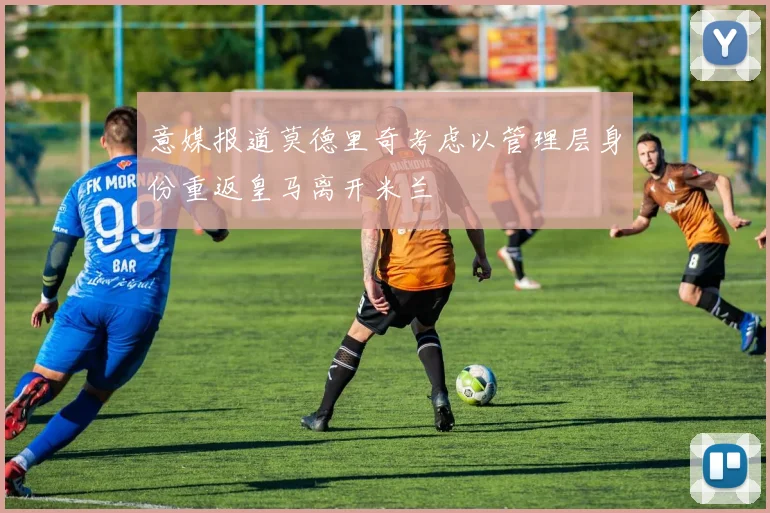 意媒报道莫德里奇考虑以管理层身份重返皇马离开米兰