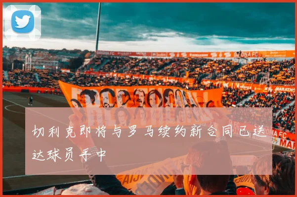 切利克即将与罗马续约新合同已送达球员手中